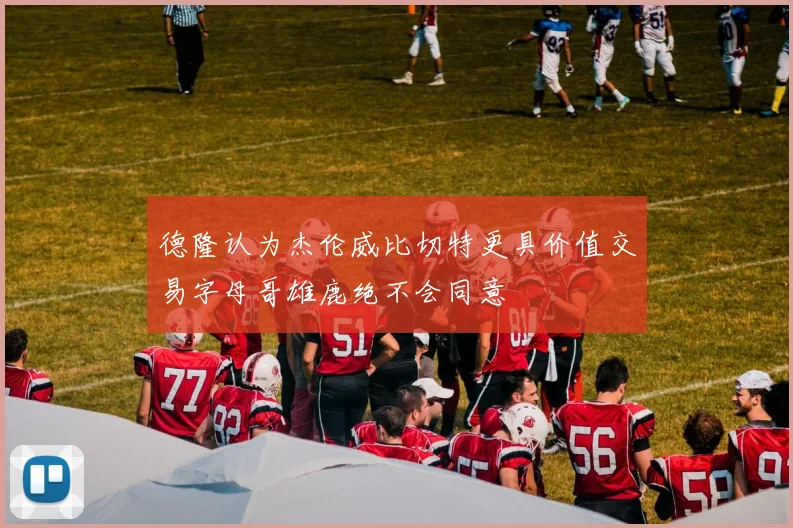 德隆认为杰伦威比切特更具价值交易字母哥雄鹿绝不会同意
