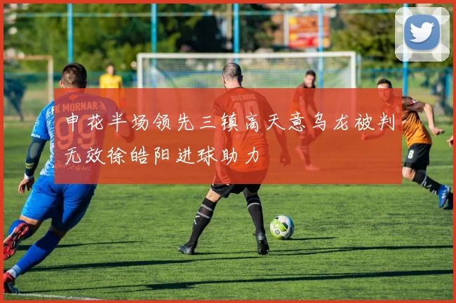 申花半场领先三镇高天意乌龙被判无效徐皓阳进球助力