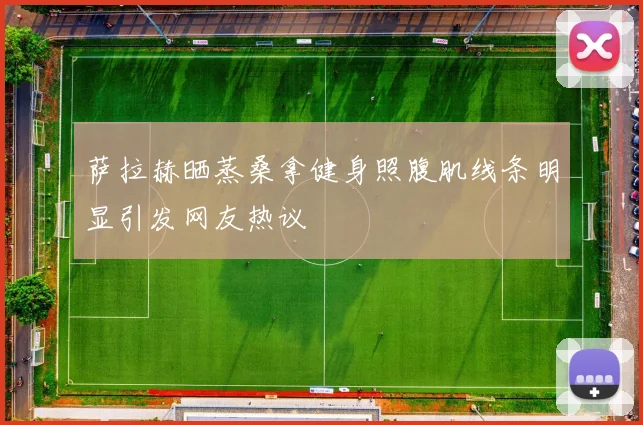 萨拉赫晒蒸桑拿健身照腹肌线条明显引发网友热议