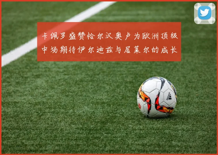 卡佩罗盛赞恰尔汉奥卢为欧洲顶级中场期待伊尔迪兹与居莱尔的成长