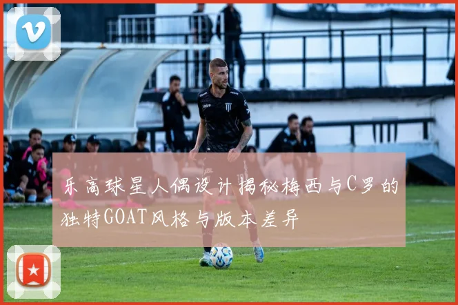 乐高球星人偶设计揭秘梅西与C罗的独特GOAT风格与版本差异