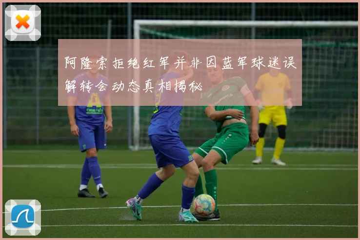 阿隆索拒绝红军并非因蓝军球迷误解转会动态真相揭秘