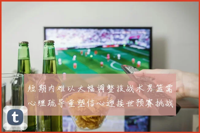 短期内难以大幅调整技战术男篮需心理疏导重塑信心迎接世预赛挑战