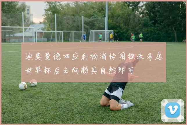 迪奥曼德回应利物浦传闻称未考虑世界杯后去向顺其自然即可