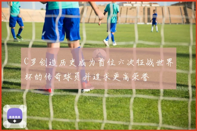 C罗创造历史成为首位六次征战世界杯的传奇球员并追求更高荣誉