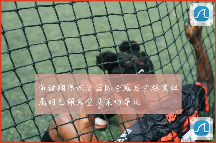黄健翔热议法国队夺冠后金球奖归属姆巴佩或登贝莱的争论