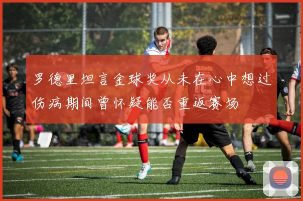 罗德里坦言金球奖从未在心中想过伤病期间曾怀疑能否重返赛场